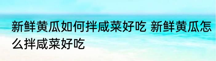 新鲜黄瓜如何拌咸菜好吃 新鲜黄瓜怎么拌咸菜好吃