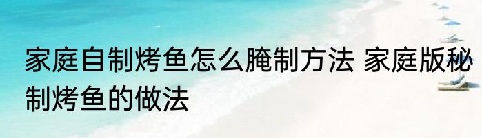 家庭自制烤鱼怎么腌制方法 家庭版秘制烤鱼的做法