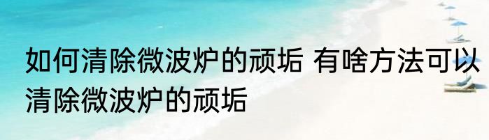 如何清除微波炉的顽垢 有啥方法可以清除微波炉的顽垢