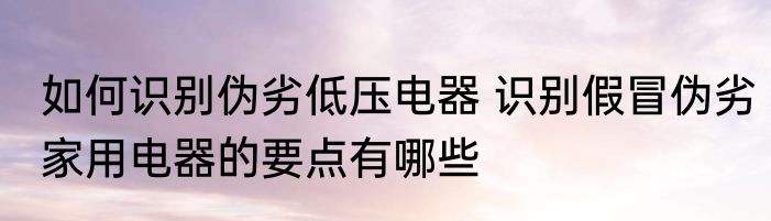 如何识别伪劣低压电器 识别假冒伪劣家用电器的要点有哪些