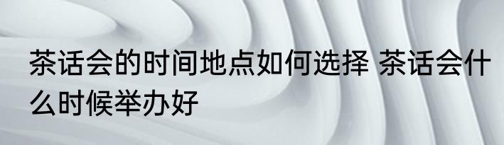 茶话会的时间地点如何选择 茶话会什么时候举办好
