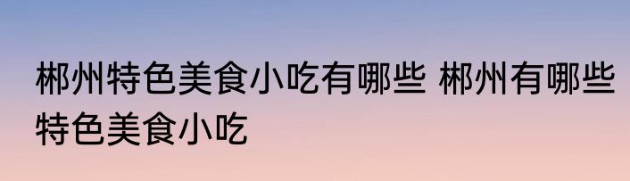 郴州特色美食小吃有哪些 郴州有哪些特色美食小吃