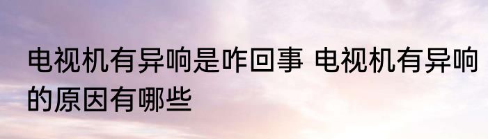 电视机有异响是咋回事 电视机有异响的原因有哪些