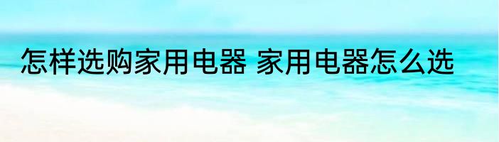 怎样选购家用电器 家用电器怎么选