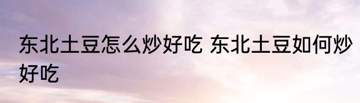 东北土豆怎么炒好吃 东北土豆如何炒好吃