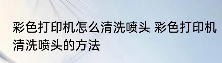 彩色打印机怎么清洗喷头 彩色打印机清洗喷头的方法
