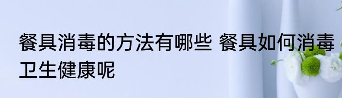 餐具消毒的方法有哪些 餐具如何消毒卫生健康呢