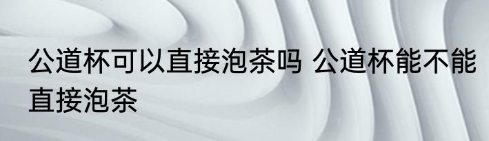 公道杯可以直接泡茶吗 公道杯能不能直接泡茶