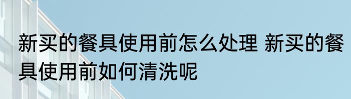 新买的餐具使用前怎么处理 新买的餐具使用前如何清洗呢