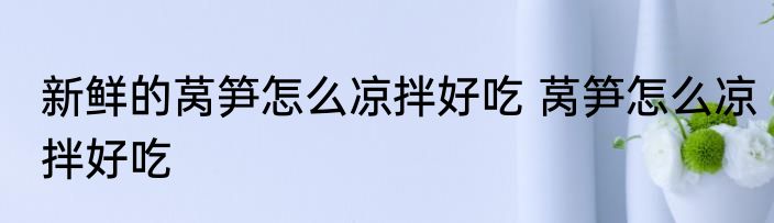 新鲜的莴笋怎么凉拌好吃 莴笋怎么凉拌好吃