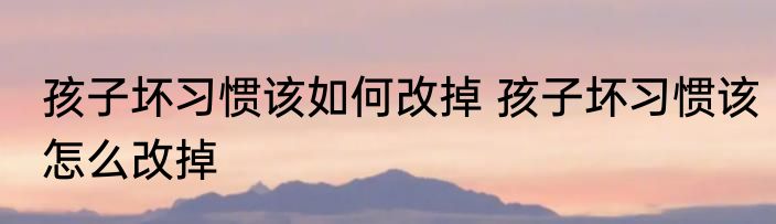 孩子坏习惯该如何改掉 孩子坏习惯该怎么改掉