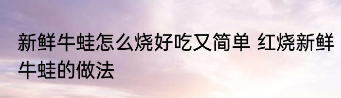 新鲜牛蛙怎么烧好吃又简单 红烧新鲜牛蛙的做法