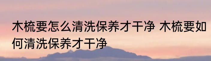 木梳要怎么清洗保养才干净 木梳要如何清洗保养才干净