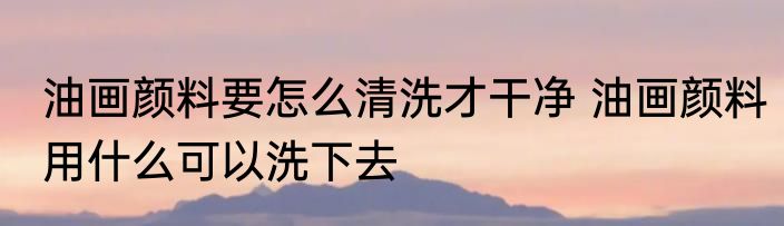 油画颜料要怎么清洗才干净 油画颜料用什么可以洗下去