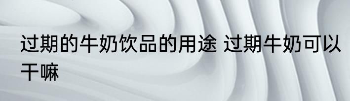 过期的牛奶饮品的用途 过期牛奶可以干嘛