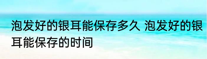 泡发好的银耳能保存多久 泡发好的银耳能保存的时间