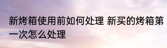 新烤箱使用前如何处理 新买的烤箱第一次怎么处理