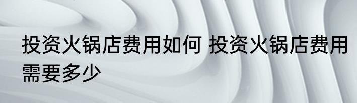 投资火锅店费用如何 投资火锅店费用需要多少