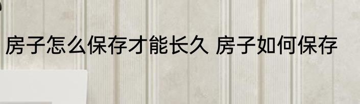 房子怎么保存才能长久 房子如何保存