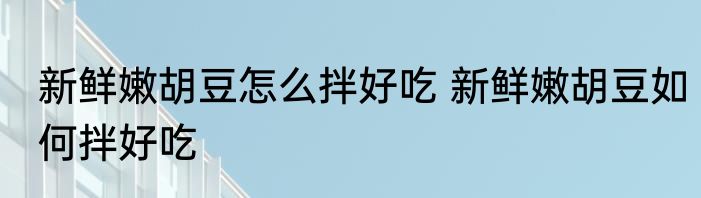 新鲜嫩胡豆怎么拌好吃 新鲜嫩胡豆如何拌好吃