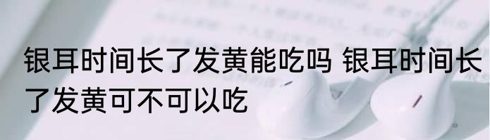 银耳时间长了发黄能吃吗 银耳时间长了发黄可不可以吃