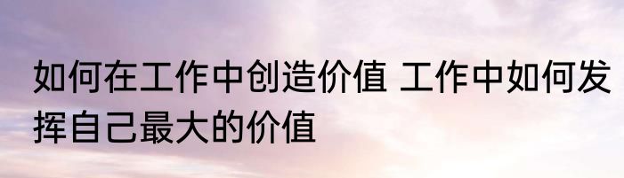 如何在工作中创造价值 工作中如何发挥自己最大的价值