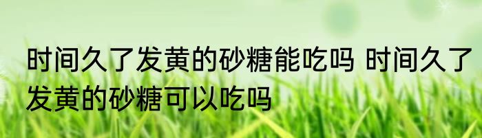 时间久了发黄的砂糖能吃吗 时间久了发黄的砂糖可以吃吗