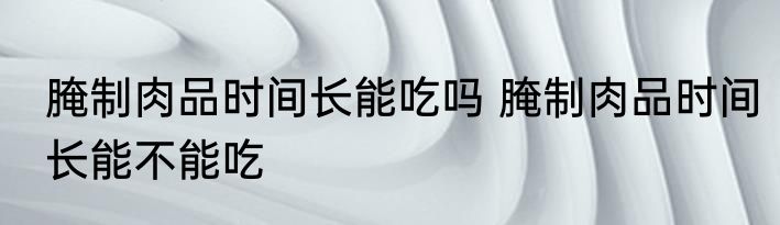 腌制肉品时间长能吃吗 腌制肉品时间长能不能吃