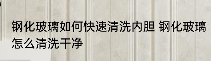 钢化玻璃如何快速清洗内胆 钢化玻璃怎么清洗干净