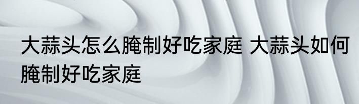 大蒜头怎么腌制好吃家庭 大蒜头如何腌制好吃家庭