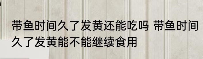 带鱼时间久了发黄还能吃吗 带鱼时间久了发黄能不能继续食用