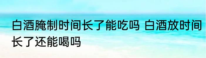 白酒腌制时间长了能吃吗 白酒放时间长了还能喝吗