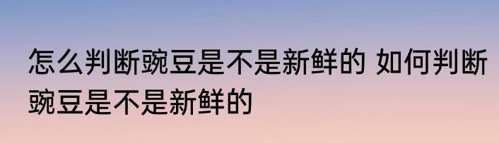 怎么判断豌豆是不是新鲜的 如何判断豌豆是不是新鲜的