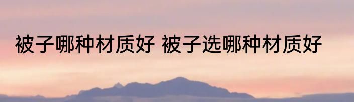 被子哪种材质好 被子选哪种材质好
