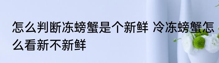 怎么判断冻螃蟹是个新鲜 冷冻螃蟹怎么看新不新鲜