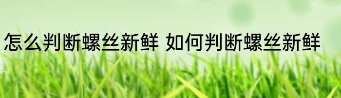 怎么判断螺丝新鲜 如何判断螺丝新鲜