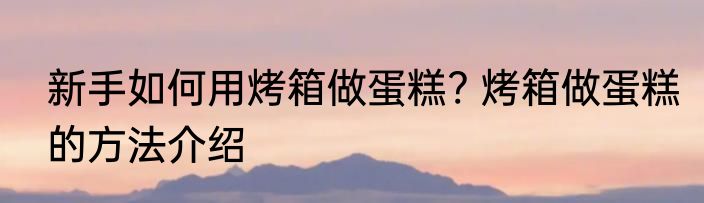 新手如何用烤箱做蛋糕? 烤箱做蛋糕的方法介绍