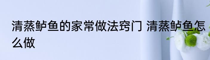 清蒸鲈鱼的家常做法窍门 清蒸鲈鱼怎么做