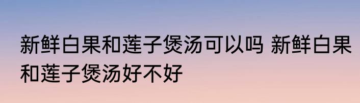 新鲜白果和莲子煲汤可以吗 新鲜白果和莲子煲汤好不好