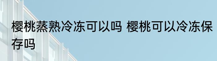 樱桃蒸熟冷冻可以吗 樱桃可以冷冻保存吗
