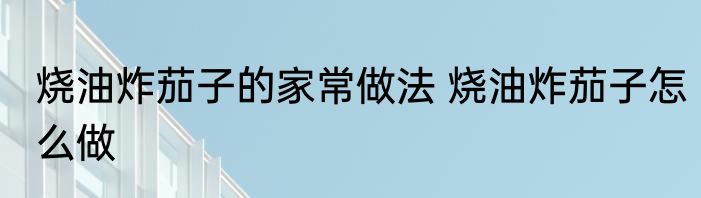 烧油炸茄子的家常做法 烧油炸茄子怎么做