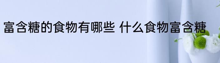 富含糖的食物有哪些 什么食物富含糖