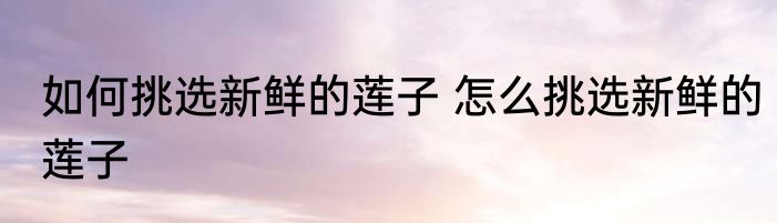 如何挑选新鲜的莲子 怎么挑选新鲜的莲子