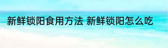 新鲜锁阳食用方法 新鲜锁阳怎么吃