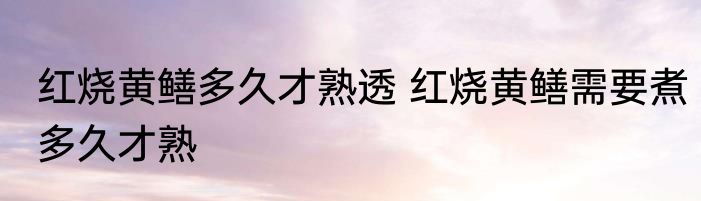 红烧黄鳝多久才熟透 红烧黄鳝需要煮多久才熟