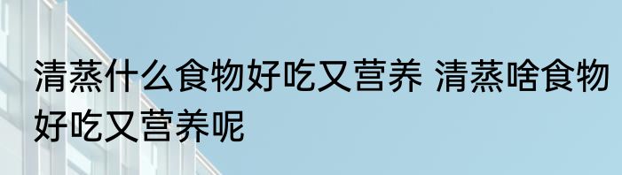 清蒸什么食物好吃又营养 清蒸啥食物好吃又营养呢