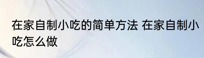 在家自制小吃的简单方法 在家自制小吃怎么做
