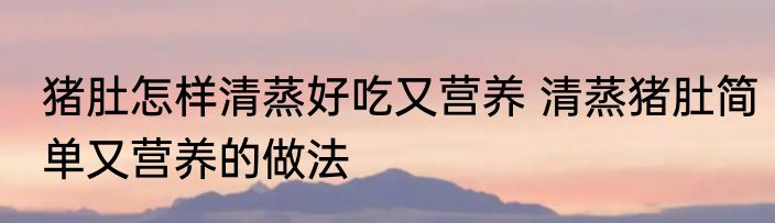 猪肚怎样清蒸好吃又营养 清蒸猪肚简单又营养的做法