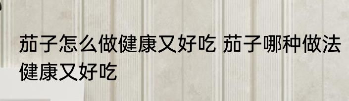 茄子怎么做健康又好吃 茄子哪种做法健康又好吃