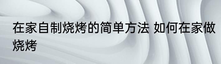 在家自制烧烤的简单方法 如何在家做烧烤